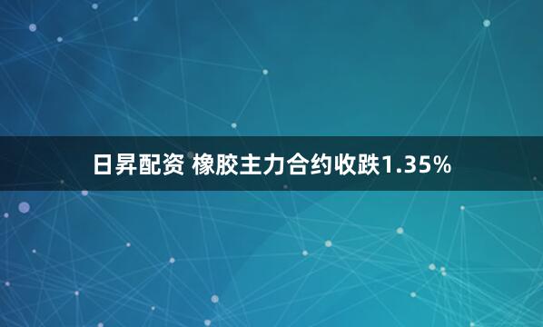 日昇配资 橡胶主力合约收跌1.35%