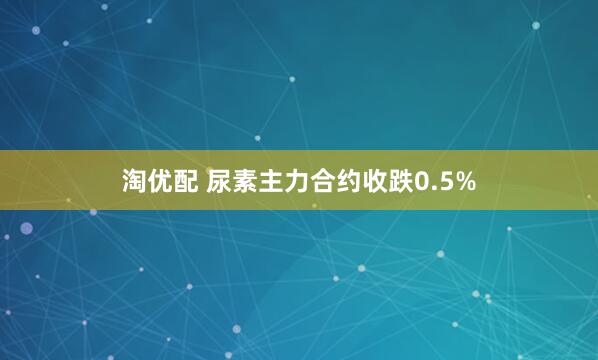 淘优配 尿素主力合约收跌0.5%