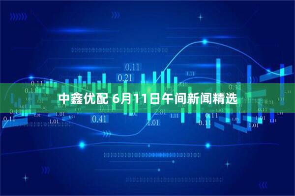 中鑫优配 6月11日午间新闻精选