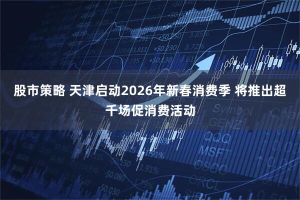 股市策略 天津启动2026年新春消费季 将推出超千场促消费活动