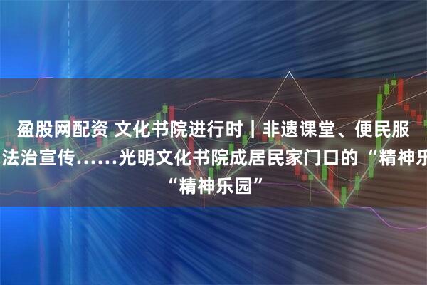 盈股网配资 文化书院进行时｜非遗课堂、便民服务、法治宣传……光明文化书院成居民家门口的 “精神乐园”
