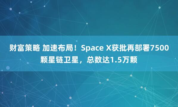 财富策略 加速布局！Space X获批再部署7500颗星链卫星，总数达1.5万颗