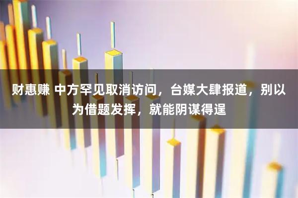 财惠赚 中方罕见取消访问，台媒大肆报道，别以为借题发挥，就能阴谋得逞