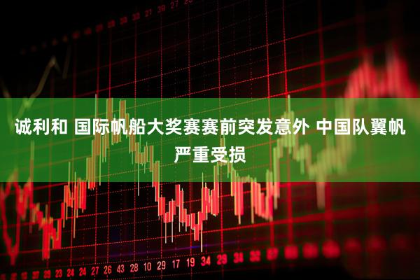 诚利和 国际帆船大奖赛赛前突发意外 中国队翼帆严重受损