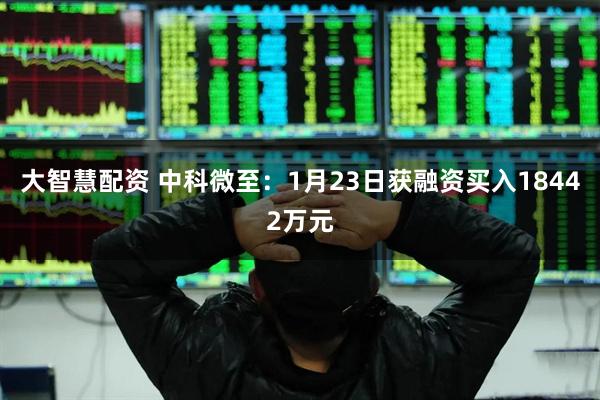 大智慧配资 中科微至：1月23日获融资买入18442万元