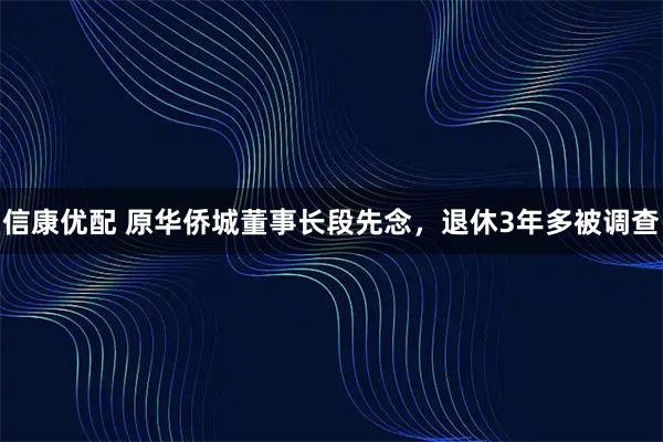 信康优配 原华侨城董事长段先念，退休3年多被调查