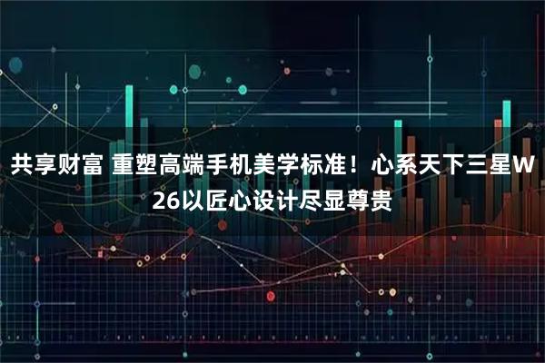 共享财富 重塑高端手机美学标准！心系天下三星W26以匠心设计尽显尊贵