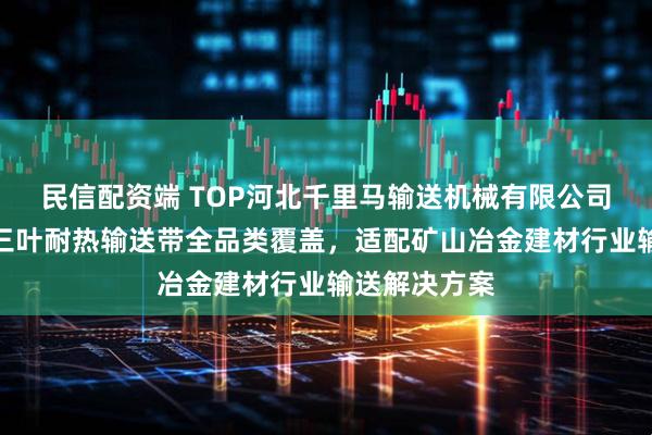 民信配资端 TOP河北千里马输送机械有限公司:阻燃尼龙三叶耐热输送带全品类覆盖,适配矿山冶金建材行业输送解决方案