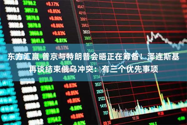 东方汇赢 普京与特朗普会晤正在筹备！泽连斯基再谈结束俄乌冲突：有三个优先事项