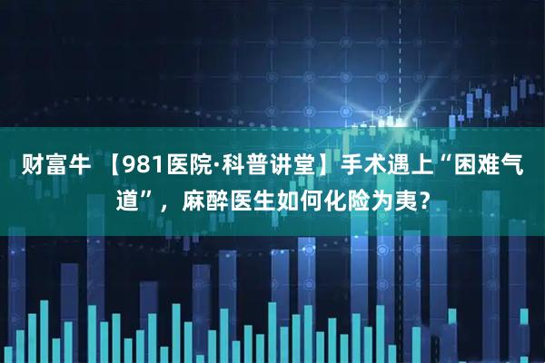 财富牛 【981医院·科普讲堂】手术遇上“困难气道”，麻醉医生如何化险为夷？