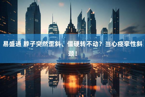 易盛通 脖子突然歪斜、僵硬转不动？当心痉挛性斜颈！